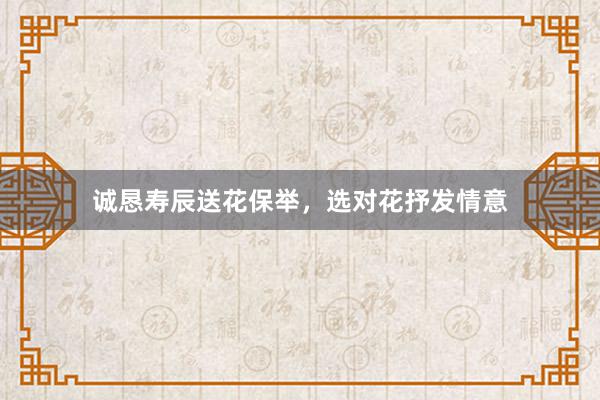 诚恳寿辰送花保举,选对花抒发情意