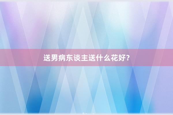 送男病东谈主送什么花好？