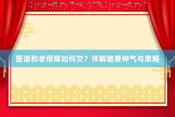 医谐和老保障如何交？详解缴费神气与策略